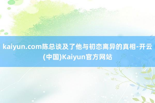 kaiyun.com陈总谈及了他与初恋离异的真相-开云(中国)Kaiyun官方网站