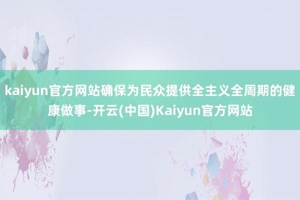 kaiyun官方网站确保为民众提供全主义全周期的健康做事-开云(中国)Kaiyun官方网站