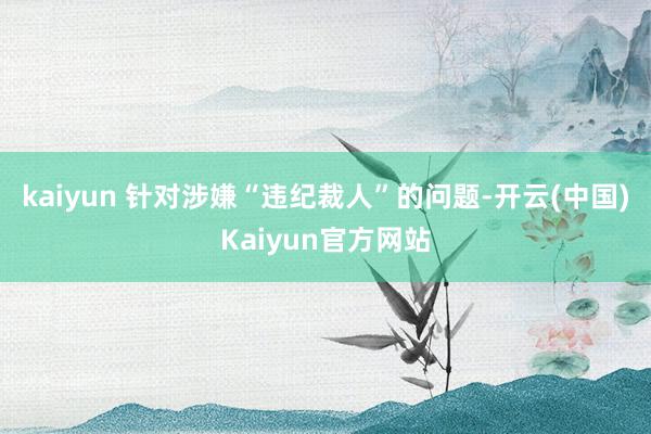 kaiyun 　　针对涉嫌“违纪裁人”的问题-开云(中国)Kaiyun官方网站