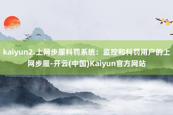 kaiyun2.上网步履科罚系统：监控和科罚用户的上网步履-开云(中国)Kaiyun官方网站