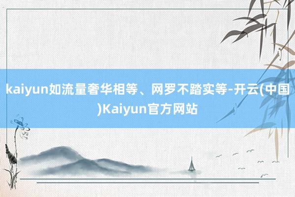 kaiyun如流量奢华相等、网罗不踏实等-开云(中国)Kaiyun官方网站