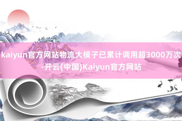 kaiyun官方网站物流大模子已累计调用超3000万次-开云(中国)Kaiyun官方网站