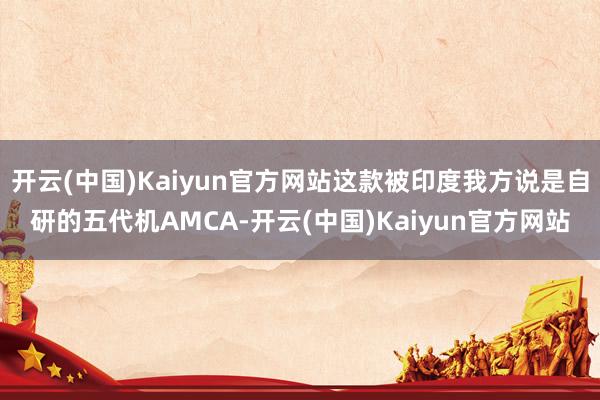 开云(中国)Kaiyun官方网站这款被印度我方说是自研的五代机AMCA-开云(中国)Kaiyun官方网站