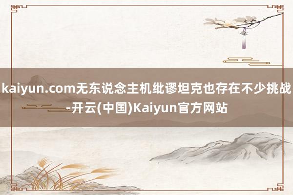 kaiyun.com无东说念主机纰谬坦克也存在不少挑战-开云(中国)Kaiyun官方网站