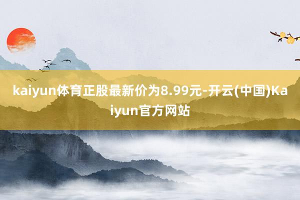 kaiyun体育正股最新价为8.99元-开云(中国)Kaiyun官方网站