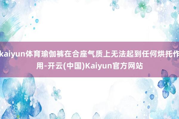 kaiyun体育瑜伽裤在合座气质上无法起到任何烘托作用-开云(中国)Kaiyun官方网站