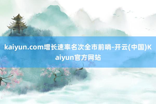 kaiyun.com增长速率名次全市前哨-开云(中国)Kaiyun官方网站