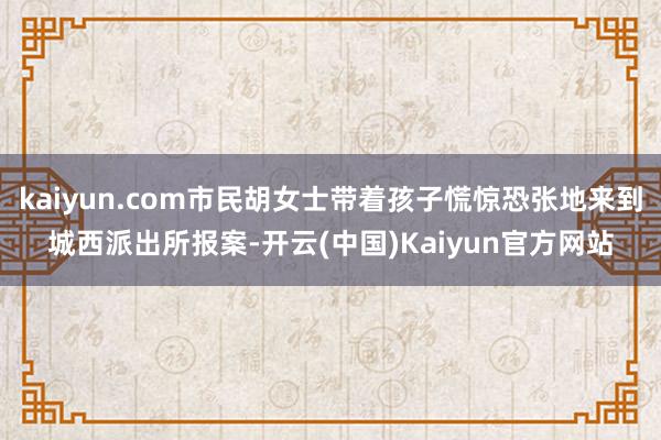 kaiyun.com市民胡女士带着孩子慌惊恐张地来到城西派出所报案-开云(中国)Kaiyun官方网站