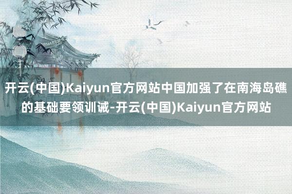 开云(中国)Kaiyun官方网站中国加强了在南海岛礁的基础要领训诫-开云(中国)Kaiyun官方网站