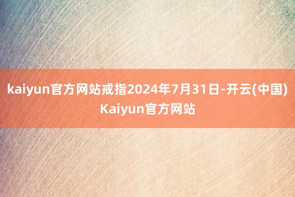 kaiyun官方网站戒指2024年7月31日-开云(中国)Kaiyun官方网站