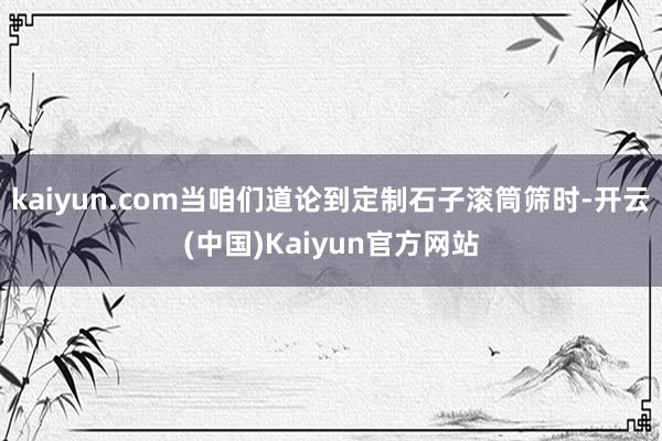 kaiyun.com当咱们道论到定制石子滚筒筛时-开云(中国)Kaiyun官方网站