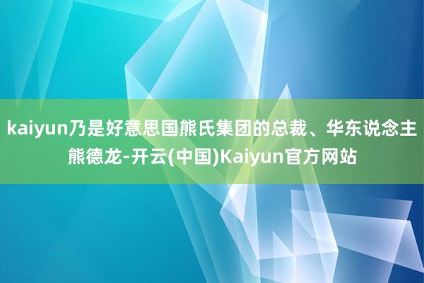 kaiyun乃是好意思国熊氏集团的总裁、华东说念主熊德龙-开云(中国)Kaiyun官方网站