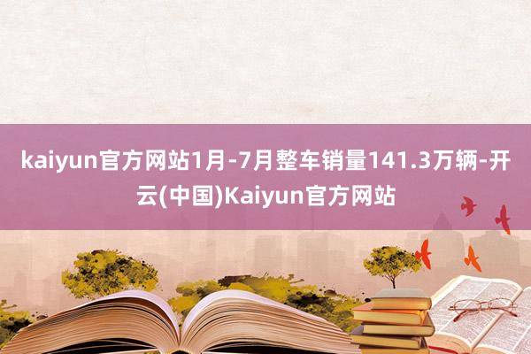 kaiyun官方网站1月-7月整车销量141.3万辆-开云(中国)Kaiyun官方网站