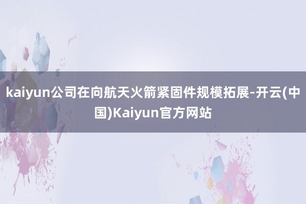 kaiyun公司在向航天火箭紧固件规模拓展-开云(中国)Kaiyun官方网站