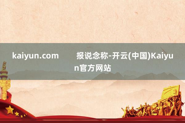 kaiyun.com        报说念称-开云(中国)Kaiyun官方网站