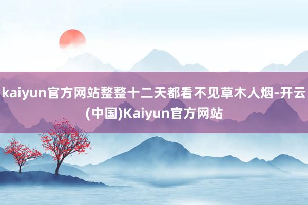 kaiyun官方网站整整十二天都看不见草木人烟-开云(中国)Kaiyun官方网站