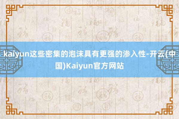 kaiyun这些密集的泡沫具有更强的渗入性-开云(中国)Kaiyun官方网站