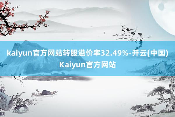 kaiyun官方网站转股溢价率32.49%-开云(中国)Kaiyun官方网站