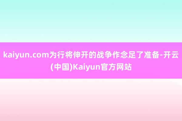 kaiyun.com为行将伸开的战争作念足了准备-开云(中国)Kaiyun官方网站