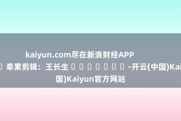 kaiyun.com尽在新浪财经APP            						牵累剪辑：王长生 							-开云(中国)Kaiyun官方网站