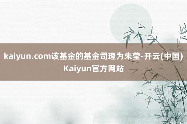 kaiyun.com该基金的基金司理为朱莹-开云(中国)Kaiyun官方网站