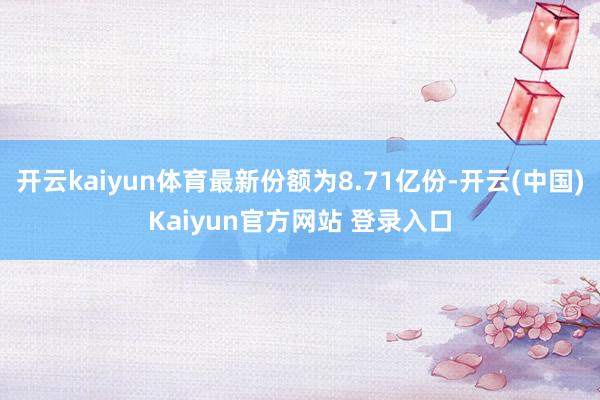 开云kaiyun体育最新份额为8.71亿份-开云(中国)Kaiyun官方网站 登录入口