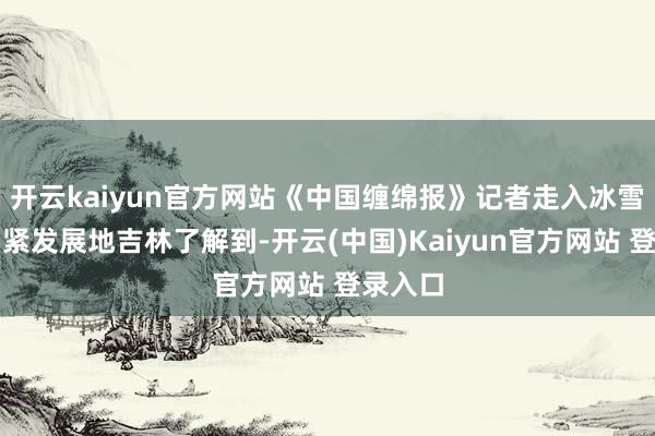 开云kaiyun官方网站《中国缠绵报》记者走入冰雪经济要紧发展地吉林了解到-开云(中国)Kaiyun官方网站 登录入口