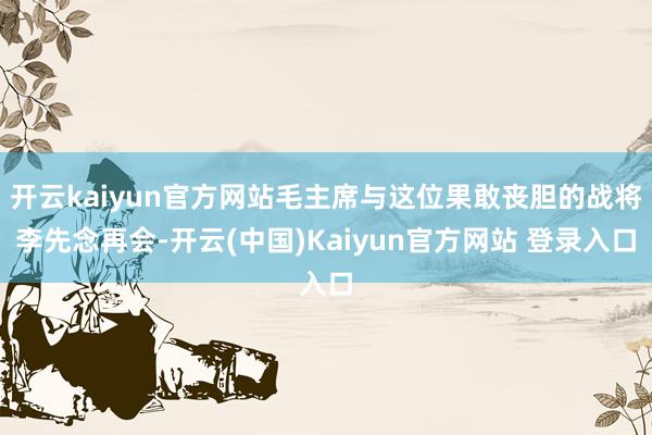 开云kaiyun官方网站毛主席与这位果敢丧胆的战将李先念再会-开云(中国)Kaiyun官方网站 登录入口