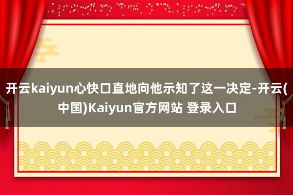 开云kaiyun心快口直地向他示知了这一决定-开云(中国)Kaiyun官方网站 登录入口