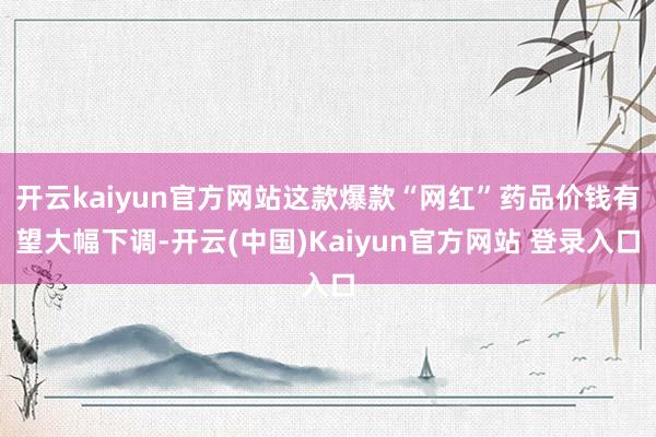 开云kaiyun官方网站这款爆款“网红”药品价钱有望大幅下调-开云(中国)Kaiyun官方网站 登录入口