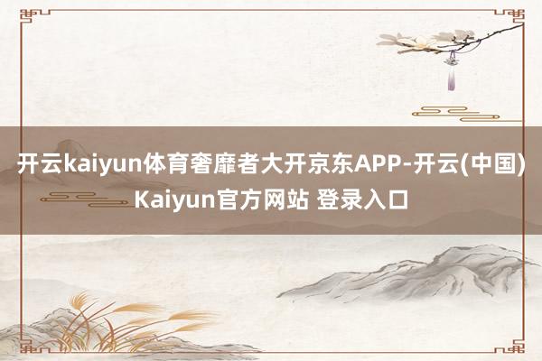 开云kaiyun体育奢靡者大开京东APP-开云(中国)Kaiyun官方网站 登录入口