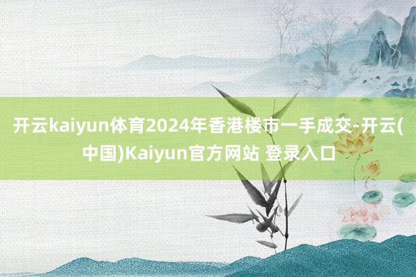 开云kaiyun体育2024年香港楼市一手成交-开云(中国)Kaiyun官方网站 登录入口