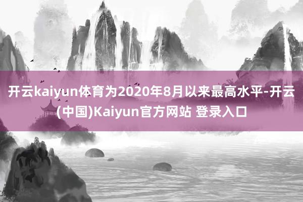 开云kaiyun体育为2020年8月以来最高水平-开云(中国)Kaiyun官方网站 登录入口