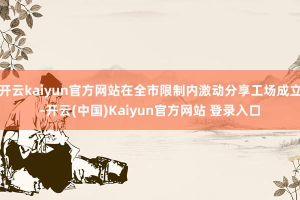 开云kaiyun官方网站在全市限制内激动分享工场成立-开云(中国)Kaiyun官方网站 登录入口