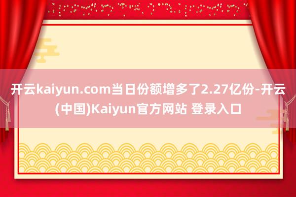 开云kaiyun.com当日份额增多了2.27亿份-开云(中国)Kaiyun官方网站 登录入口