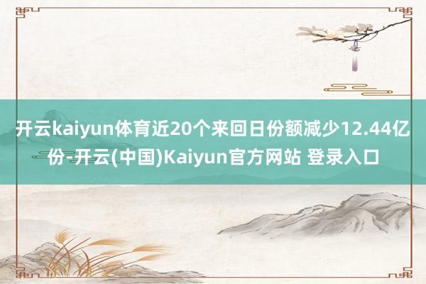 开云kaiyun体育近20个来回日份额减少12.44亿份-开云(中国)Kaiyun官方网站 登录入口