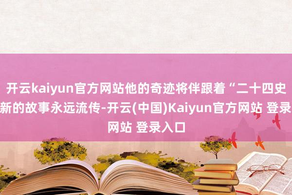 开云kaiyun官方网站他的奇迹将伴跟着“二十四史”翻新的故事永远流传-开云(中国)Kaiyun官方网站 登录入口