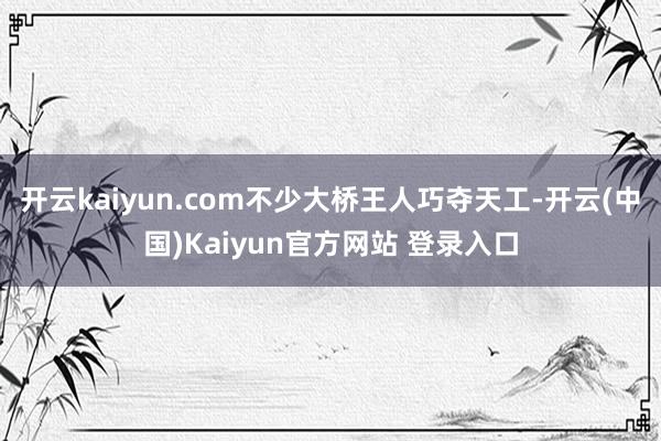 开云kaiyun.com不少大桥王人巧夺天工-开云(中国)Kaiyun官方网站 登录入口