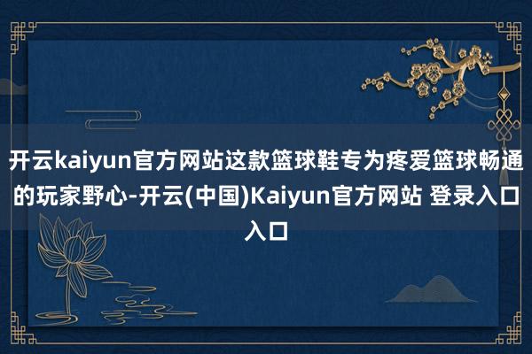 开云kaiyun官方网站这款篮球鞋专为疼爱篮球畅通的玩家野心-开云(中国)Kaiyun官方网站 登录入口