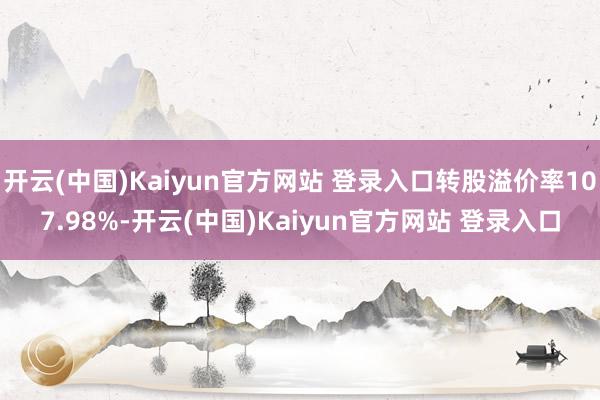 开云(中国)Kaiyun官方网站 登录入口转股溢价率107.98%-开云(中国)Kaiyun官方网站 登录入口