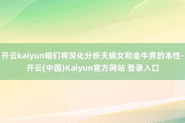 开云kaiyun咱们将深化分析天蝎女和金牛男的本性-开云(中国)Kaiyun官方网站 登录入口