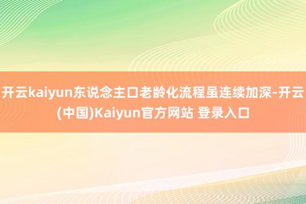 开云kaiyun东说念主口老龄化流程虽连续加深-开云(中国)Kaiyun官方网站 登录入口