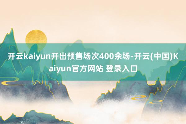 开云kaiyun开出预售场次400余场-开云(中国)Kaiyun官方网站 登录入口