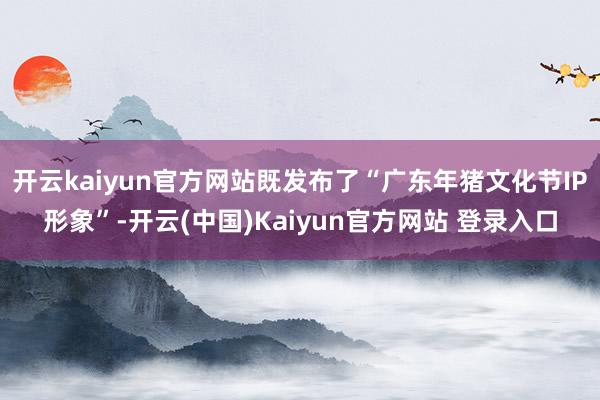 开云kaiyun官方网站既发布了“广东年猪文化节IP形象”-开云(中国)Kaiyun官方网站 登录入口