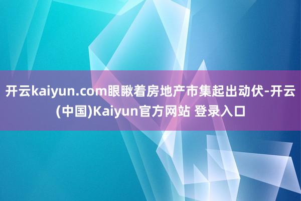 开云kaiyun.com眼瞅着房地产市集起出动伏-开云(中国)Kaiyun官方网站 登录入口