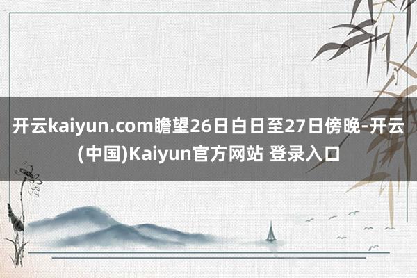 开云kaiyun.com瞻望26日白日至27日傍晚-开云(中国)Kaiyun官方网站 登录入口