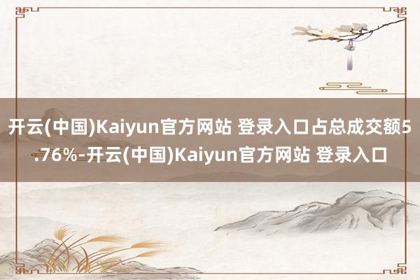 开云(中国)Kaiyun官方网站 登录入口占总成交额5.76%-开云(中国)Kaiyun官方网站 登录入口