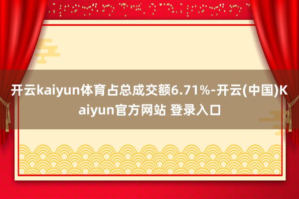 开云kaiyun体育占总成交额6.71%-开云(中国)Kaiyun官方网站 登录入口