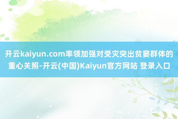 开云kaiyun.com率领加强对受灾突出贫窭群体的重心关照-开云(中国)Kaiyun官方网站 登录入口