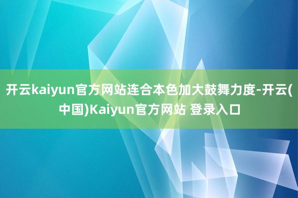 开云kaiyun官方网站连合本色加大鼓舞力度-开云(中国)Kaiyun官方网站 登录入口